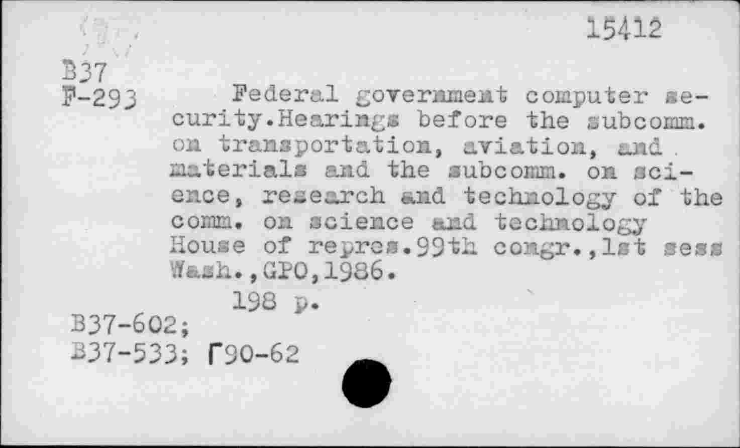 ﻿15412
B37
p-293 Federal government computer security .Hearings before the subcomm, on transportation, aviation, and. . materials and the subcomm, on sci-
ence, research and technology of the
comm, on science and technology
House of repres.99th congr.,lst sess Wash.,GIO,1986.
B37-6O2;
198 p.
837-533; T9O-62